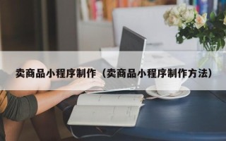 长垣卖商品小程序制作（卖商品小程序制作方法）